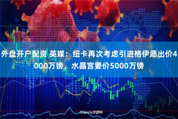 外盘开户配资 英媒：纽卡再次考虑引进格伊愿出价4000万镑，水晶宫要价5000万镑