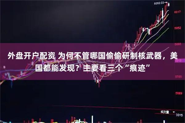 外盘开户配资 为何不管哪国偷偷研制核武器，美国都能发现？主要看三个“痕迹”