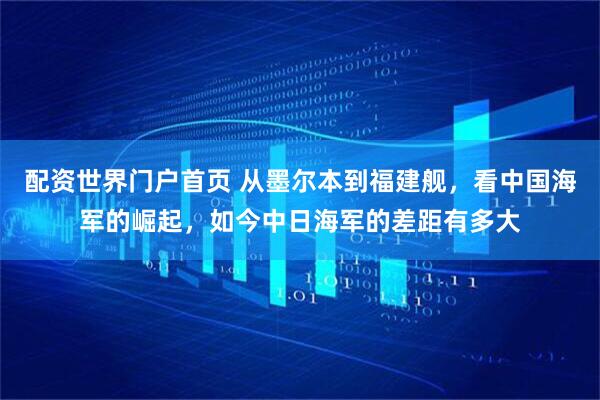 配资世界门户首页 从墨尔本到福建舰，看中国海军的崛起，如今中日海军的差距有多大