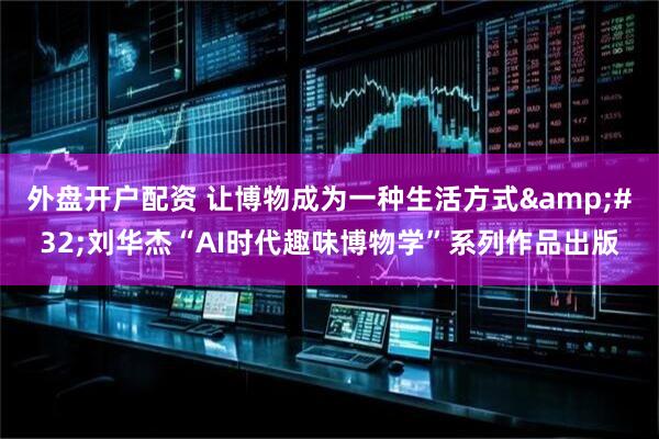 外盘开户配资 让博物成为一种生活方式&#32;刘华杰“AI时代趣味博物学”系列作品出版