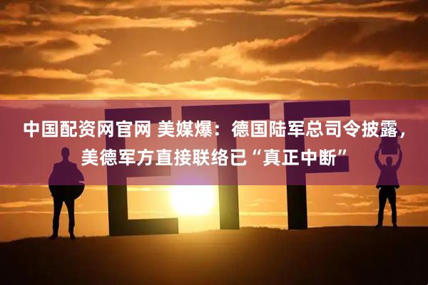 中国配资网官网 美媒爆：德国陆军总司令披露，美德军方直接联络已“真正中断”
