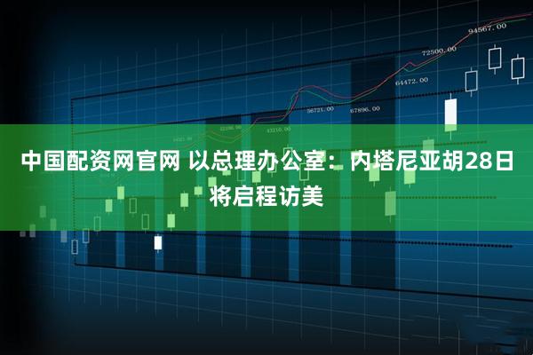 中国配资网官网 以总理办公室：内塔尼亚胡28日将启程访美