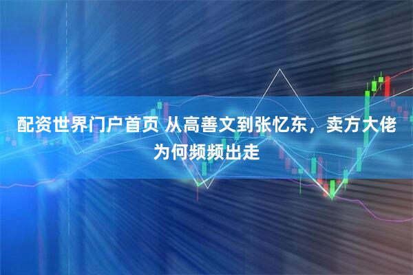 配资世界门户首页 从高善文到张忆东，卖方大佬为何频频出走