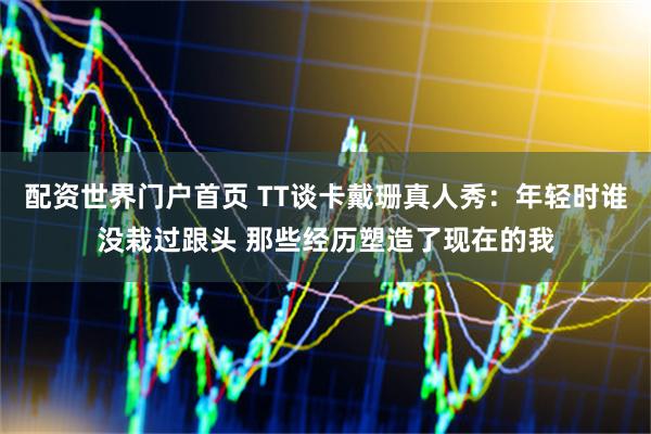 配资世界门户首页 TT谈卡戴珊真人秀：年轻时谁没栽过跟头 那些经历塑造了现在的我