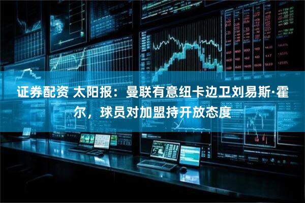 证券配资 太阳报：曼联有意纽卡边卫刘易斯·霍尔，球员对加盟持开放态度