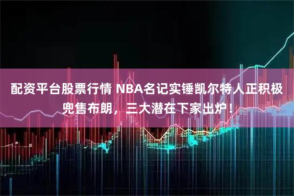 配资平台股票行情 NBA名记实锤凯尔特人正积极兜售布朗，三大潜在下家出炉！