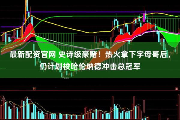 最新配资官网 史诗级豪赌！热火拿下字母哥后，仍计划梭哈伦纳德冲击总冠军