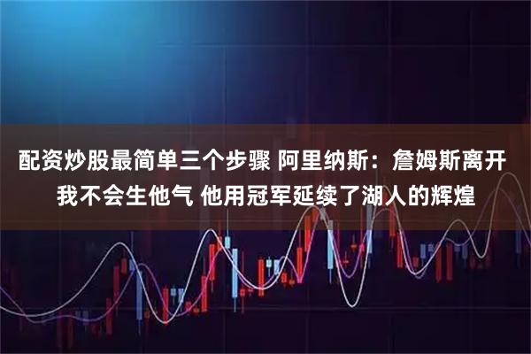 配资炒股最简单三个步骤 阿里纳斯：詹姆斯离开 我不会生他气 他用冠军延续了湖人的辉煌